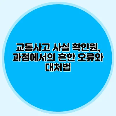 교통사고 사실 확인원, 과정에서의 흔한 오류와 대처법