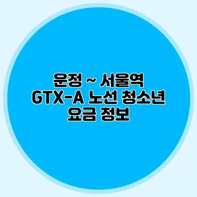 운정 ~ 서울역 GTX-A 노선 청소년 요금 정보
