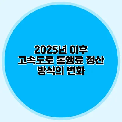 2025년 이후 고속도로 통행료 정산 방식의 변화